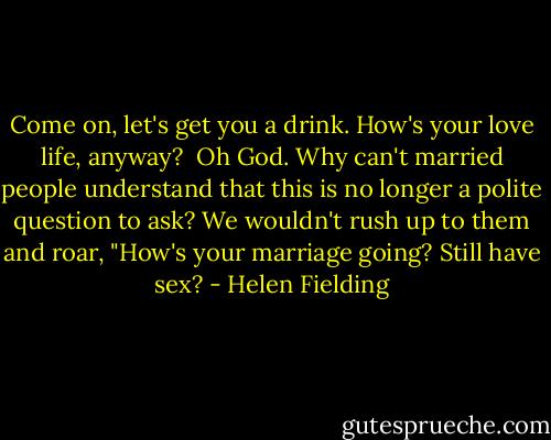 Come on, let's get you a drink. How's your love life, anyway?<br /><br />Oh God. Why can't married people understand that this is no longer a polite question to ask? We wouldn't rush up to them and roar, "How's your marriage going? Still have sex? - Helen Fielding