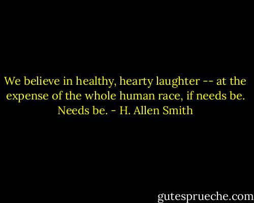 We believe in healthy, hearty laughter -- at the expense of the whole human race, if needs be. Needs be. - H. Allen Smith
