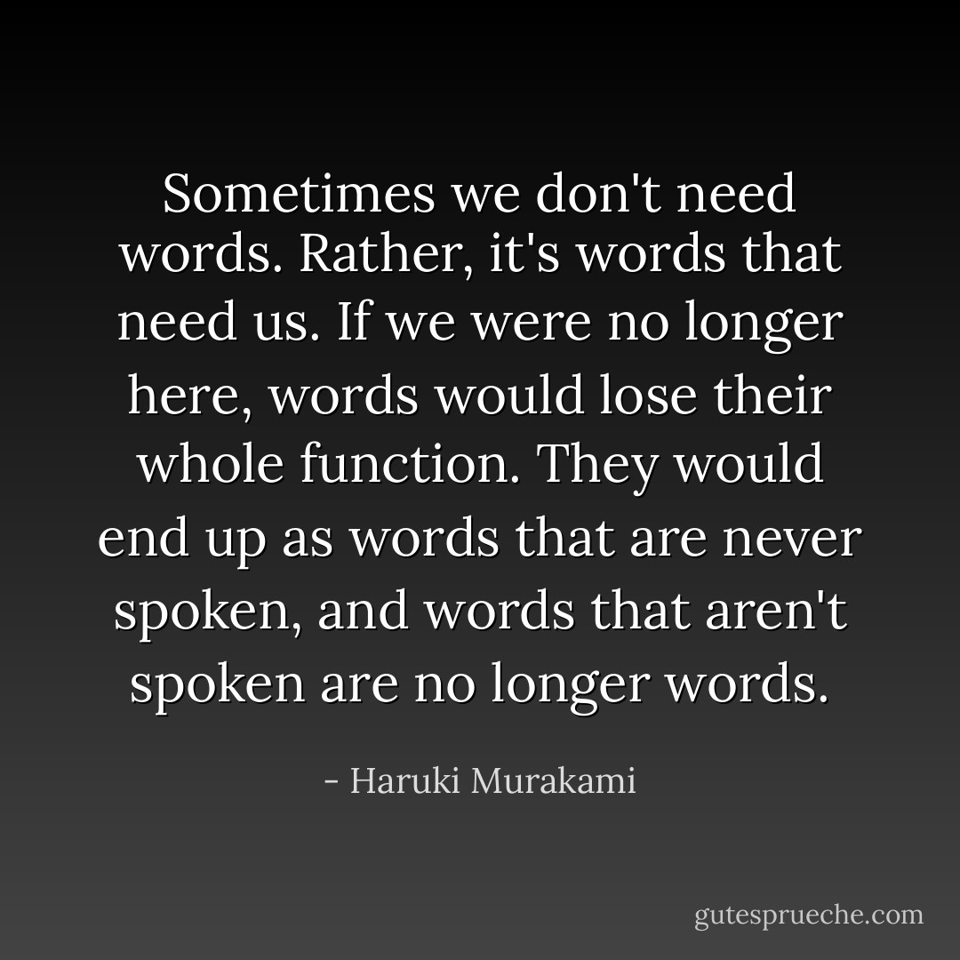 Sometimes we don't need words. Rather, it's words that need us. If we were no longer here, words would lose their whole function. They would end up as words that are never spoken, and words that aren't spoken are no longer words. - Haruki Murakami
