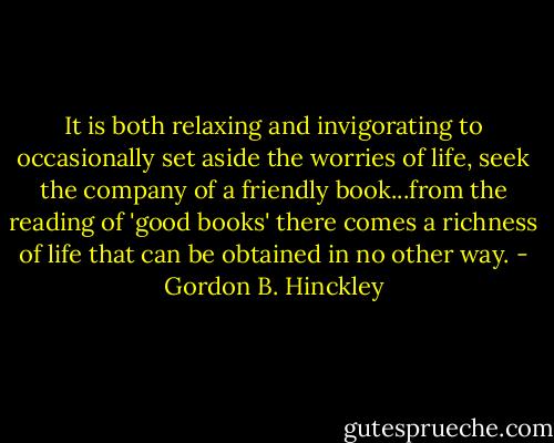 It is both relaxing and invigorating to occasionally set aside the worries of life, seek the company of a friendly book...from the reading of 'good books' there comes a richness of life that can be obtained in no other way. - Gordon B. Hinckley
