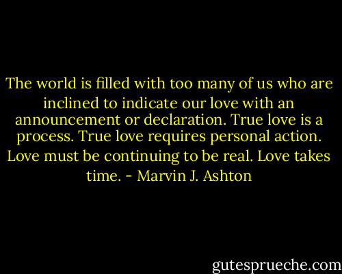 The world is filled with too many of us who are inclined to indicate our love with an announcement or declaration. True love is a process. True love requires personal action. Love must be continuing to be real. Love takes time. - Marvin J. Ashton