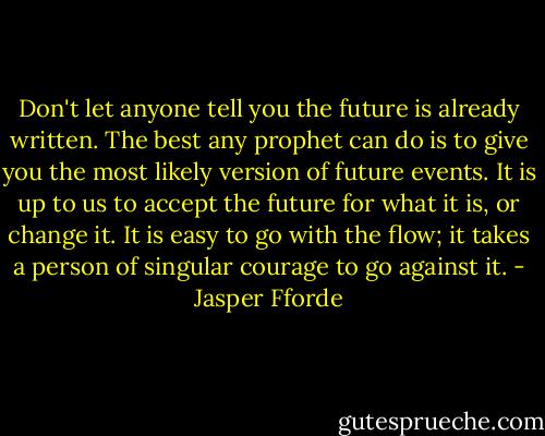 Don't let anyone tell you the future is already written. The best any prophet can do is to give you the most likely version of future events. It is up to us to accept the future for what it is, or change it. It is easy to go with the flow; it takes a person of singular courage to go against it. - Jasper Fforde