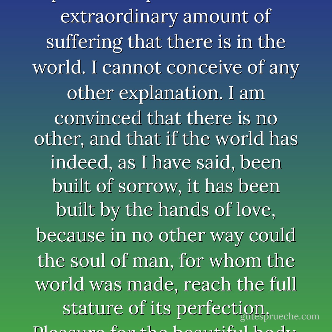 Now it seems to me that love of some kind is the only possible explanation of the extraordinary amount of suffering that there is in the world. I cannot conceive of any other explanation. I am convinced that there is no other, and that if the world has indeed, as I have said, been built of sorrow, it has been built by the hands of love, because in no other way could the soul of man, for whom the world was made, reach the full stature of its perfection. Pleasure for the beautiful body, but pain for the beautiful soul. - Oscar Wilde