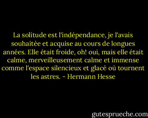 La solitude est l'indépendance, je l'avais souhaitée et acquise au cours de longues années. Elle était froide, oh! oui, mais elle était calme, merveilleusement calme et immense comme l'espace silencieux et glacé où tournent les astres. - Hermann Hesse