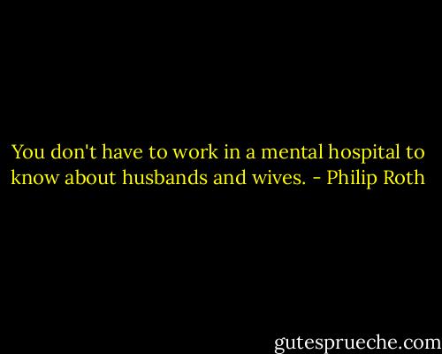 You don't have to work in a mental hospital to know about husbands and wives. - Philip Roth