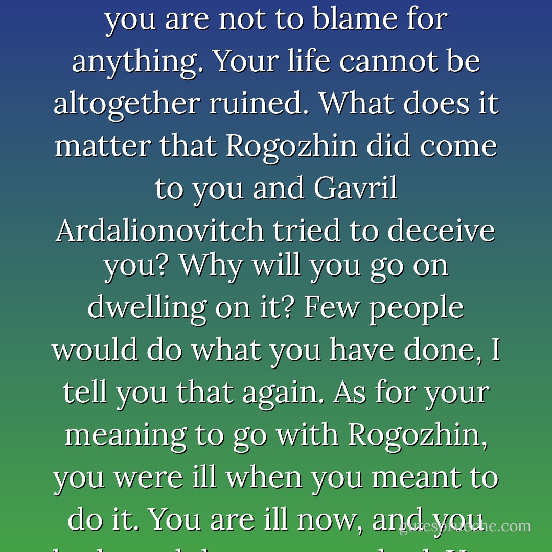 Nastasha Filippovna,' said Myshkin softly and as it were with compassion, 'I told you just now that I would take your consent as an honor, and that you are doing me an honor, not I you. You smiled at those words, and I heard people laughing about us. I may have expressed myself very absurdly and have been absurd myself, but I thought all the time that I... understood the meaning of honor, and I am sure I spoke the truth. You wanted to ruin yourself just now irrevocably; for you'd never have forgiven yourself for it afterwards. But you are not to blame for anything. Your life cannot be altogether ruined. What does it matter that Rogozhin did come to you and Gavril Ardalionovitch tried to deceive you? Why will you go on dwelling on it? Few people would do what you have done, I tell you that again. As for your meaning to go with Rogozhin, you were ill when you meant to do it. You are ill now, and you had much better go to bed. You would have gone off to be a washerwoman next day; you wouldn't have stayed with Rogozhin. You are proud, Nastasha Filippovna; but perhaps you are so unhappy as really to think yourself to blame. You want a lot of looking after, Nastasha Filippovna. I will look after you. I saw your portrait this morning and I felt as though I recognized a face that I knew. I felt as though you had called to me already... I shall respect you all my life Nastasha Filippovna. - Fyodor Dostoevsky