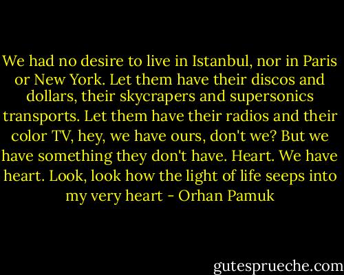 We had no desire to live in Istanbul, nor in Paris or New York. Let them have their discos and dollars, their skycrapers and supersonics transports. Let them have their radios and their color TV, hey, we have ours, don't we? But we have something they don't have. Heart. We have heart. Look, look how the light of life seeps into my very heart - Orhan Pamuk