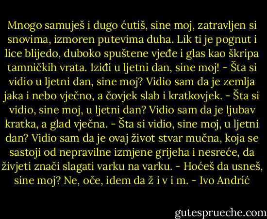 Mnogo samuješ i dugo ćutiš, sine moj, zatravljen si snovima, izmoren putevima duha. Lik ti je pognut i lice blijedo, duboko spuštene vjeđe i glas kao škripa tamničkih vrata. Iziđi u ljetni dan, sine moj!<br />- Šta si vidio u ljetni dan, sine moj?<br />Vidio sam da je zemlja jaka i nebo vječno, a čovjek slab i kratkovjek.<br />- Šta si vidio, sine moj, u ljetni dan?<br />Vidio sam da je ljubav kratka, a glad vječna.<br />- Šta si vidio, sine moj, u ljetni dan?<br />Vidio sam da je ovaj život stvar mučna, koja se sastoji od nepravilne izmjene grijeha i nesreće, da živjeti znači slagati varku na varku.<br />- Hoćeš da usneš, sine moj?<br />Ne, oče, idem da ž i v i m. - Ivo Andrić