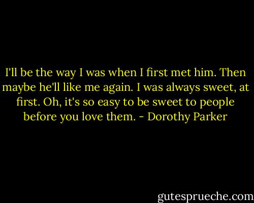 I'll be the way I was when I first met him. Then maybe he'll like me again. I was always sweet, at first. Oh, it's so easy to be sweet to people before you love them. - Dorothy Parker