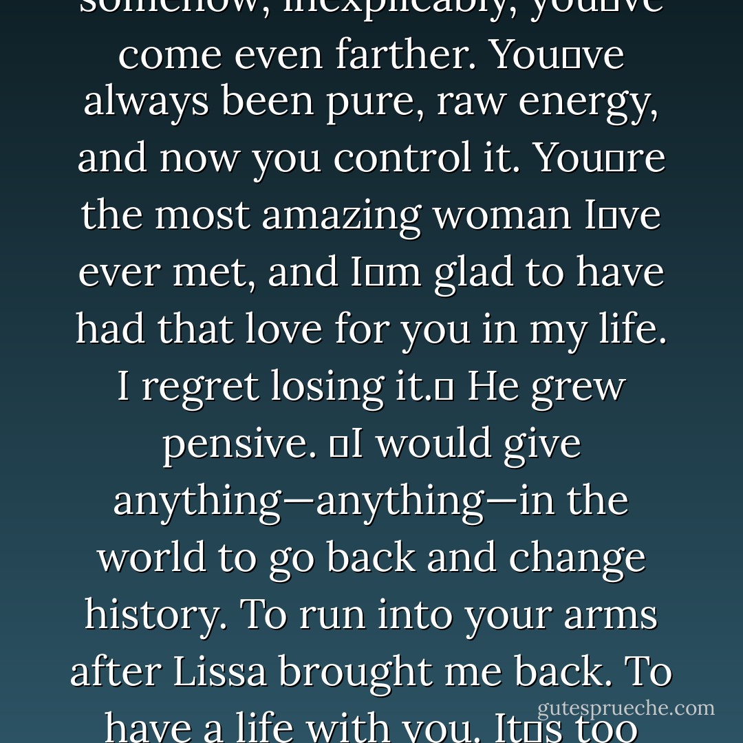 ʺYour hair was beautiful too. All of you. You were amazing<br />when we first met, and somehow, inexplicably, youʹve come even farther. Youʹve always<br />been pure, raw energy, and now you control it. Youʹre the most amazing woman Iʹve ever<br />met, and Iʹm glad to have had that love for you in my life. I regret losing it.ʺ He grew<br />pensive. ʺI would give anything—anything—in the world to go back and change history.<br />To run into your arms after Lissa brought me back. To have a life with you. Itʹs too late,<br />of course, but Iʹve accepted it.ʺ - Richelle Mead