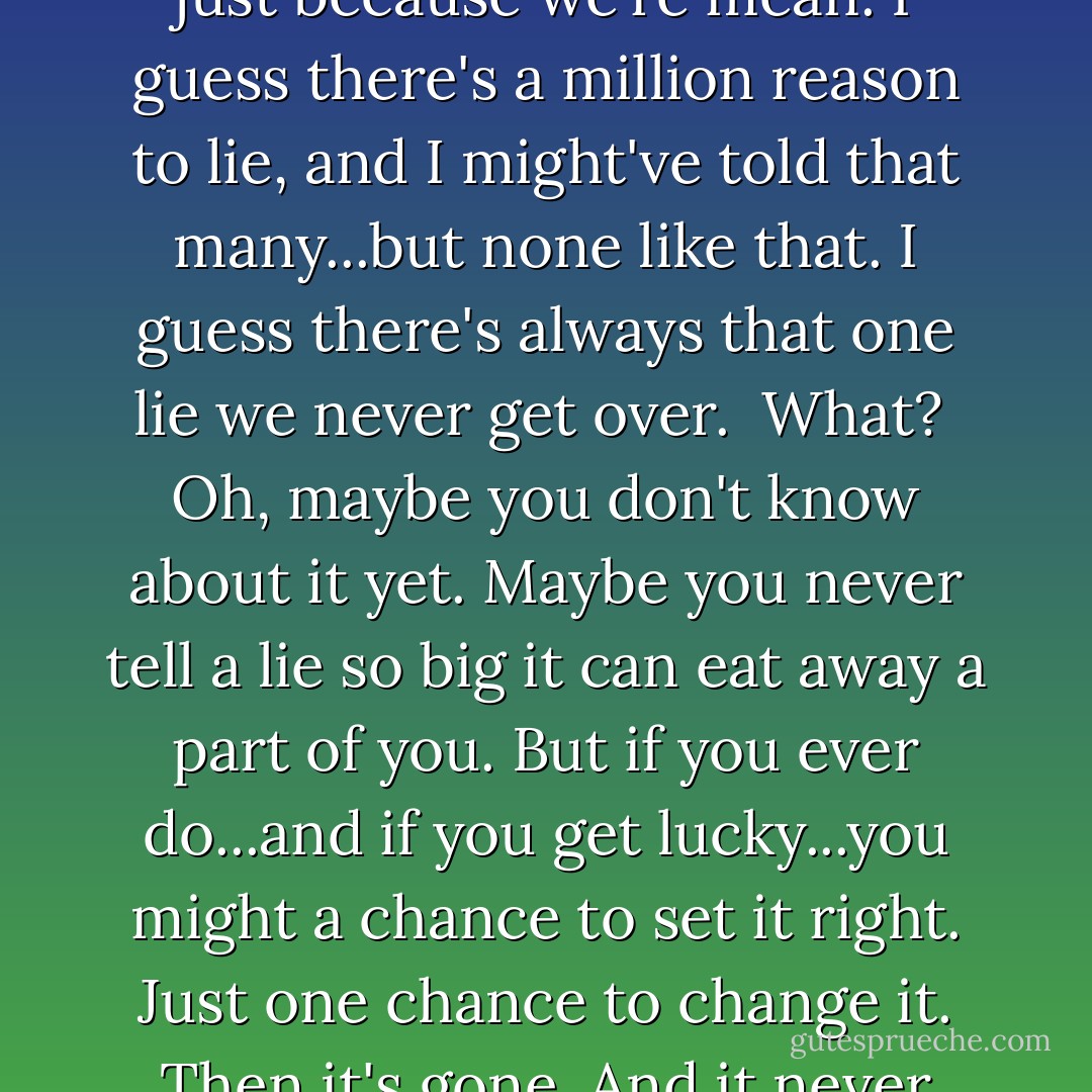 Why does anyone lie? 'Cause we're scared or crazy, maybe just because we're mean. I guess there's a million reason to lie, and I might've told that many...but none like that. I guess there's always that one lie we never get over.<br /><br />What?<br /><br />Oh, maybe you don't know about it yet. Maybe you never tell a lie so big it can eat away a part of you. But if you ever do...and if you get lucky...you might a chance to set it right. Just one chance to change it. Then it's gone. And it never comes back again. - Billie Letts