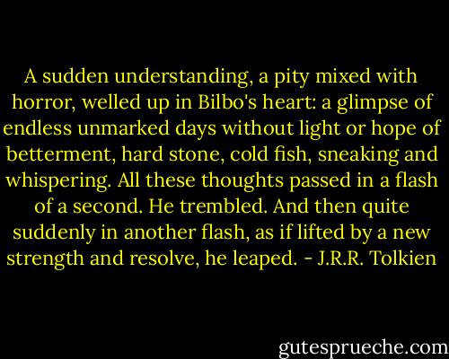 A sudden understanding, a pity mixed with horror, welled up in Bilbo's heart: a glimpse of endless unmarked days without light or hope of betterment, hard stone, cold fish, sneaking and whispering. All these thoughts passed in a flash of a second. He trembled. And then quite suddenly in another flash, as if lifted by a new strength and resolve, he leaped. - J.R.R. Tolkien