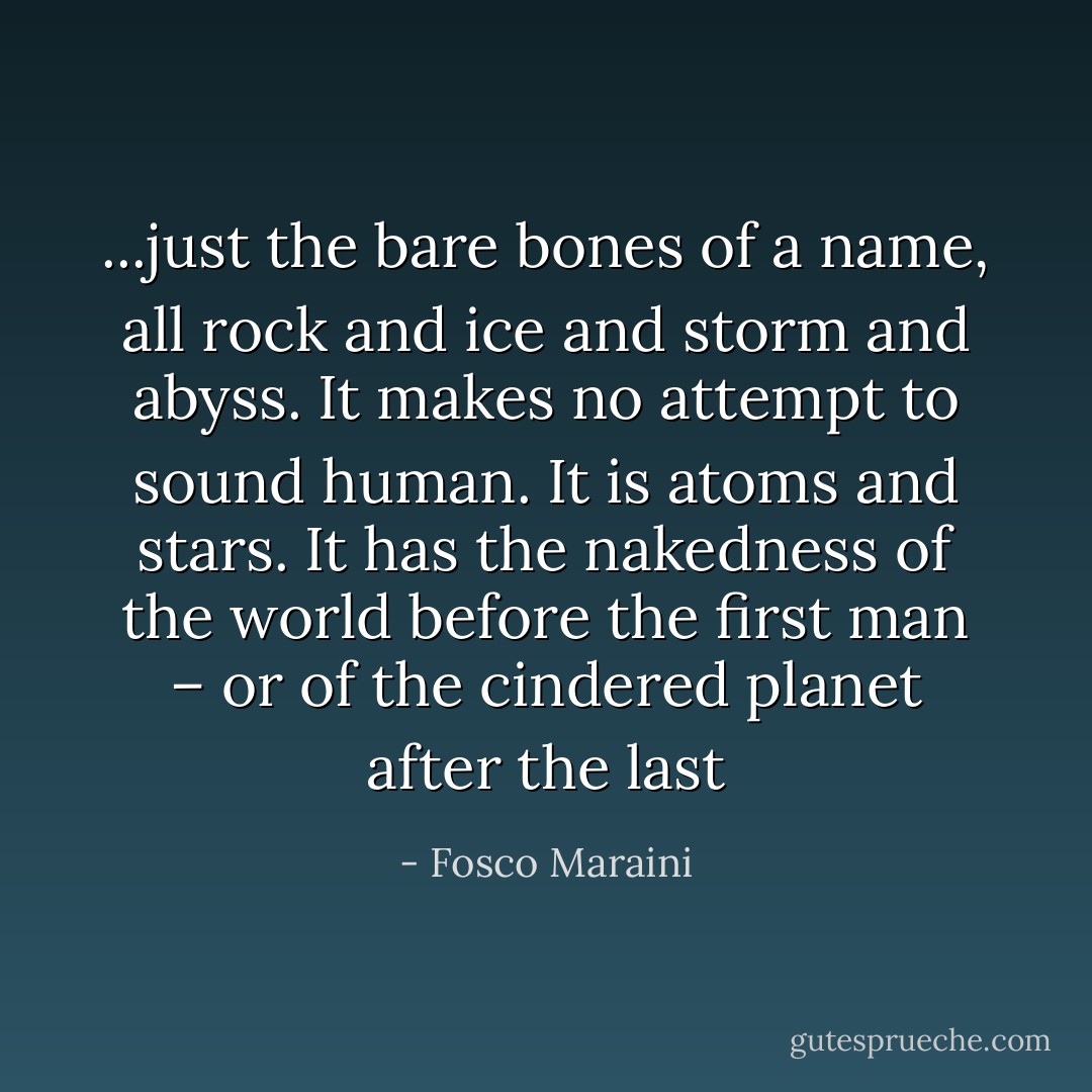...just the bare bones of a name, all rock and ice and storm and abyss. It makes no attempt to sound human. It is atoms and stars. It has the nakedness of the world before the first man – or of the cindered planet after the last - Fosco Maraini