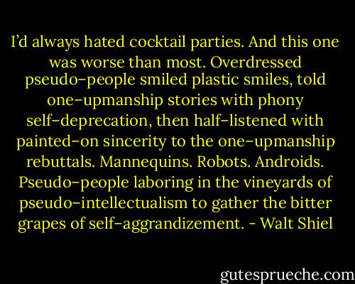 I’d always hated cocktail parties. And this one was worse than most. Overdressed pseudo–people smiled plastic smiles, told one–upmanship stories with phony self–deprecation, then half–listened with painted–on sincerity to the one–upmanship rebuttals. Mannequins. Robots. Androids. Pseudo–people laboring in the vineyards of pseudo–intellectualism to gather the bitter grapes of self–aggrandizement. - Walt Shiel