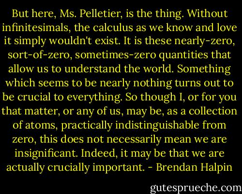 But here, Ms. Pelletier, is the thing. Without infinitesimals, the calculus as we know and love it simply wouldn't exist. It is these nearly-zero, sort-of-zero, sometimes-zero quantities that allow us to understand the world. Something which seems to be nearly nothing turns out to be crucial to everything. So though I, or for you that matter, or any of us, may be, as a collection of atoms, practically indistinguishable from zero, this does not necessarily mean we are insignificant. Indeed, it may be that we are actually crucially important. - Brendan Halpin