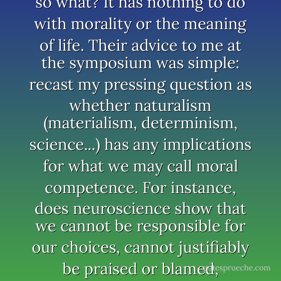 But recently I have learned from discussions with a variety of scientists and other non-philosophers (e.g., the scientists participating with me in the <a href="https://www.goodreads.com/author/show/151771.Sean_Carroll" title="Sean Carroll" rel="nofollow noopener">Sean Carroll</a> workshop on the future of naturalism) that they lean the other way: free will, in their view, is obviously incompatible with naturalism, with determinism, and very likely incoherent against any background, so they cheerfully insist that of course they don't have free will, couldn’t have free will, but so what? It has nothing to do with morality or the meaning of life. Their advice to me at the symposium was simple: recast my pressing question as whether naturalism (materialism, determinism, science...) has any implications for what we may call moral competence. For instance, does neuroscience show that we cannot be responsible for our choices, cannot justifiably be praised or blamed, rewarded or punished? Abandon the term 'free will' to the libertarians and other incompatibilists, who can pursue their fantasies untroubled. Note that this is not a dismissal of the important issues; it’s a proposal about which camp gets to use, and define, the term. I am beginning to appreciate the benefits of discarding the term 'free will' altogether, but that course too involves a lot of heavy lifting, if one is to avoid being misunderstood. - Daniel C. Dennett