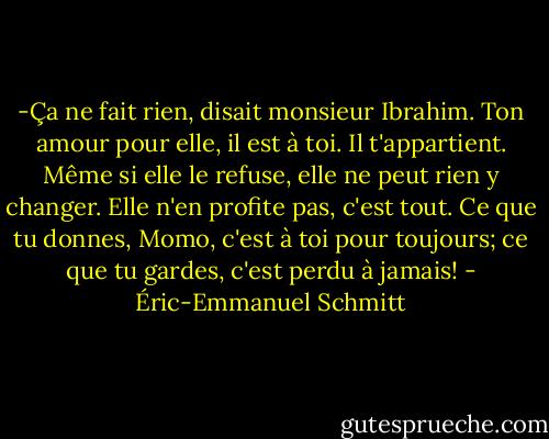 -Ça ne fait rien, disait monsieur Ibrahim. Ton amour pour elle, il est à toi. Il t'appartient. Même si elle le refuse, elle ne peut rien y changer. Elle n'en profite pas, c'est tout. Ce que tu donnes, Momo, c'est à toi pour toujours; ce que tu gardes, c'est perdu à jamais! - Éric-Emmanuel Schmitt
