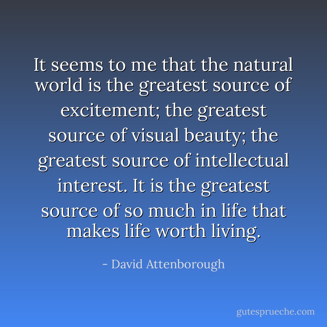 It seems to me that the natural world is the greatest source of excitement; the greatest source of visual beauty; the greatest source of intellectual interest. It is the greatest source of so much in life that makes life worth living. - David Attenborough