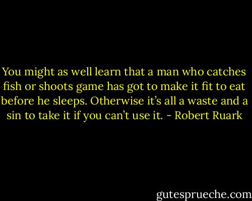 You might as well learn that a man who catches fish or shoots game has got to make it fit to eat before he sleeps. Otherwise it’s all a waste and a sin to take it if you can’t use it. - Robert Ruark