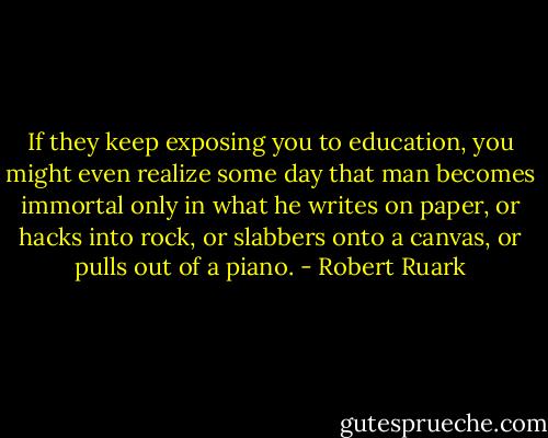 If they keep exposing you to education, you might even realize some day that man becomes immortal only in what he writes on paper, or hacks into rock, or slabbers onto a canvas, or pulls out of a piano. - Robert Ruark