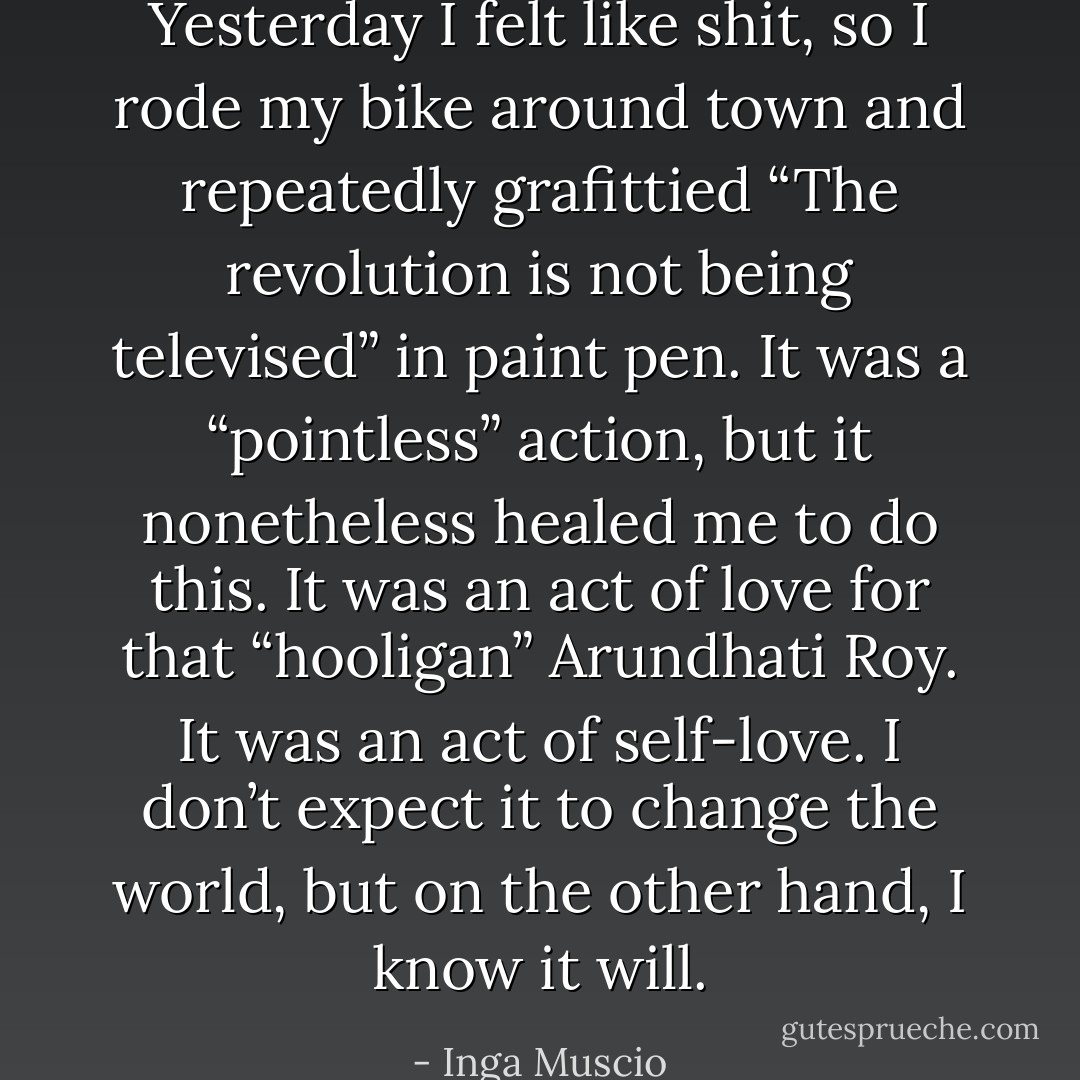 Yesterday I felt like shit, so I rode my bike around town and repeatedly grafittied “The revolution is not being televised” in paint pen. It was a “pointless” action, but it nonetheless healed me to do this. It was an act of love for that “hooligan” Arundhati Roy. It was an act of self-love. I don’t expect it to change the world, but on the other hand, I know it will. - Inga Muscio