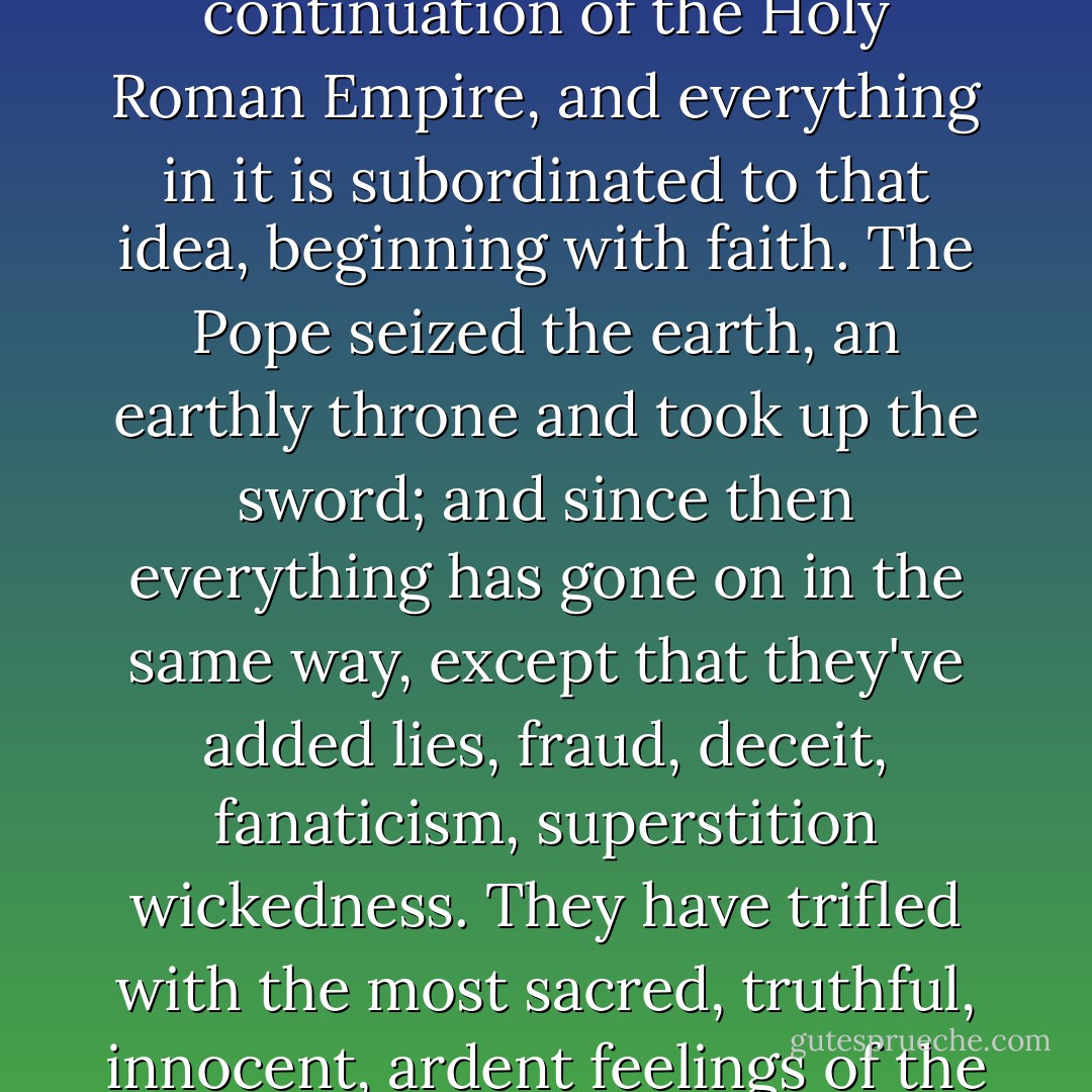 It is an unchristian religion, in the first place!' the prince resumed in great agitation and with excessive sharpness. 'That's in the first place, and secondly, Roman Catholicism is even worse than atheism - that's my opinion. Yes, that's my opinion! Atheism merely preaches a negation, but Catholicism goes further: it preaches a distorted Christ, a Christ calumniated and defamed by it, the opposite of Christ! It preaches Antichrist - I swear it does, I assure you it does! This is my personal opinion, an opinion I've held for a long time, and it has worried me a lot myself. ... Roman Catholicism believes that the Church cannot exist on earth without universal temporal power, and cries: Non possumus! In my opinion, Roman Catholicism isn't even a religion, but most decidedly a continuation of the Holy Roman Empire, and everything in it is subordinated to that idea, beginning with faith. The Pope seized the earth, an earthly throne and took up the sword; and since then everything has gone on in the same way, except that they've added lies, fraud, deceit, fanaticism, superstition wickedness. They have trifled with the most sacred, truthful, innocent, ardent feelings of the people, have bartered it all for money, for base temporal power. And isn't this the teaching of Antichrist? Isn't it clear that atheism had to come from them? And it did come from them, from Roman Catholicism itself! Atheism originated first of all with them: how could they believe in themselves? It gained ground because of abhorrence of them; it is the child of their lies and their spiritual impotence! Atheism! In our country it is only the upper classes who do not believe, as Mr Radomsky so splendidly put it the other day, for they have lost their roots. But in Europe vast numbers of the common people are beginning to lose their faith - at first from darkness and lies, and now from fanaticism, hatred of the Church and Christianity! - Fyodor Dostoevsky