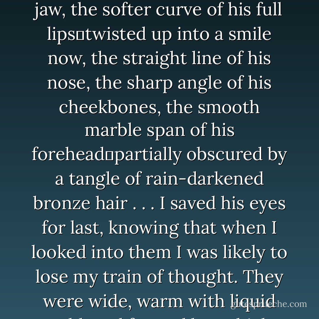 I wrenched the door out of my way―ridiculously eager―and there he was, my personal miracle.<br />Time had not made me immune to the perfection of his face, and I was sure that I would never take any aspect of him for granted. My eyes traced over his pale white features: the hard square of his jaw, the softer curve of his full lips―twisted up into a smile now, the straight line of his nose, the sharp angle of his cheekbones, the smooth marble span of his forehead―partially obscured by a tangle of rain-darkened bronze hair . . .<br />I saved his eyes for last, knowing that when I looked into them I was likely to lose my train of thought. They were wide, warm with liquid gold, and framed by a thick fringe of black lashes. Staring into his eyes always made me feel extraordinary―sort of like my bone were turning spongy. I was also a little lightheaded, but that could have been because I'd forgotten to keep breathing. Again. - Stephenie Meyer