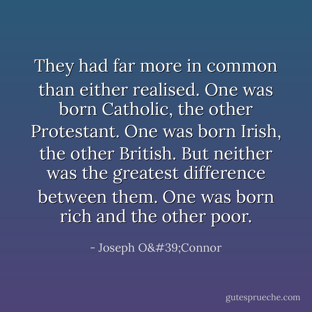 They had far more in common than either realised. One was born Catholic, the other Protestant. One was born Irish, the other British. But neither was the greatest difference between them. One was born rich and the other poor. - Joseph O'Connor