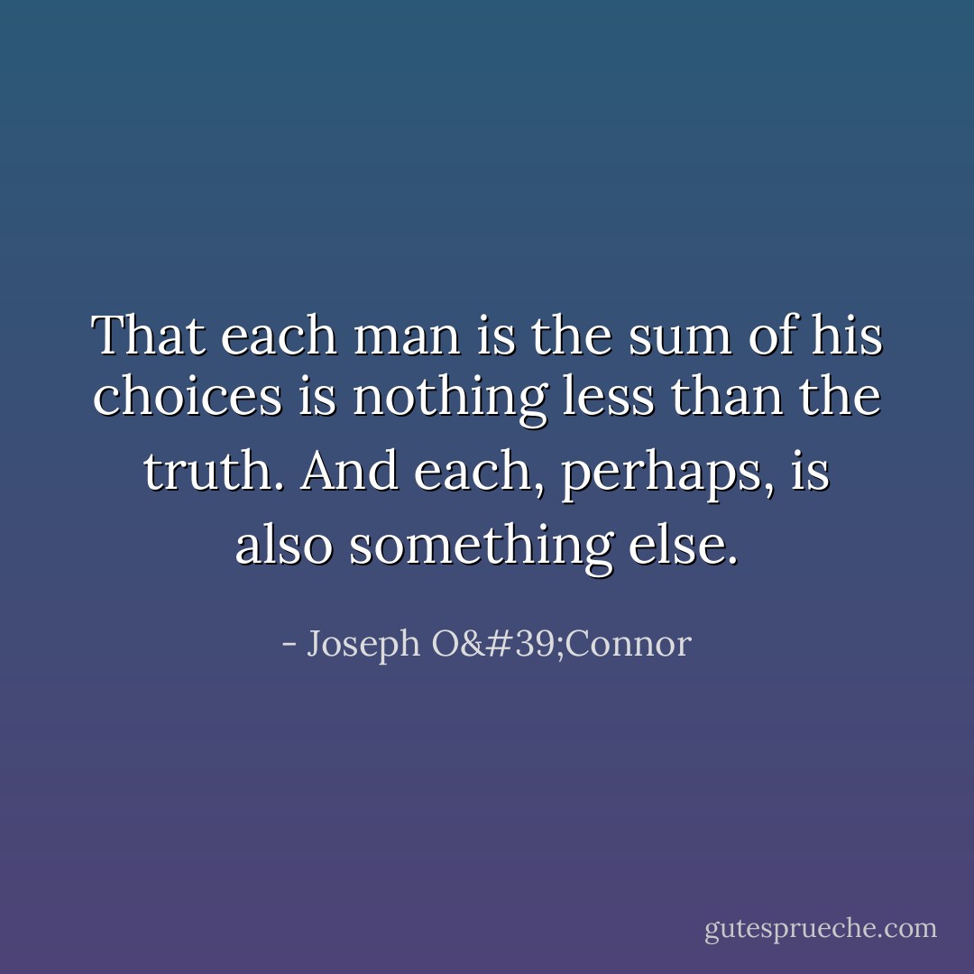 That each man is the sum of his choices is nothing less than the truth. And each, perhaps, is also something else. - Joseph O'Connor