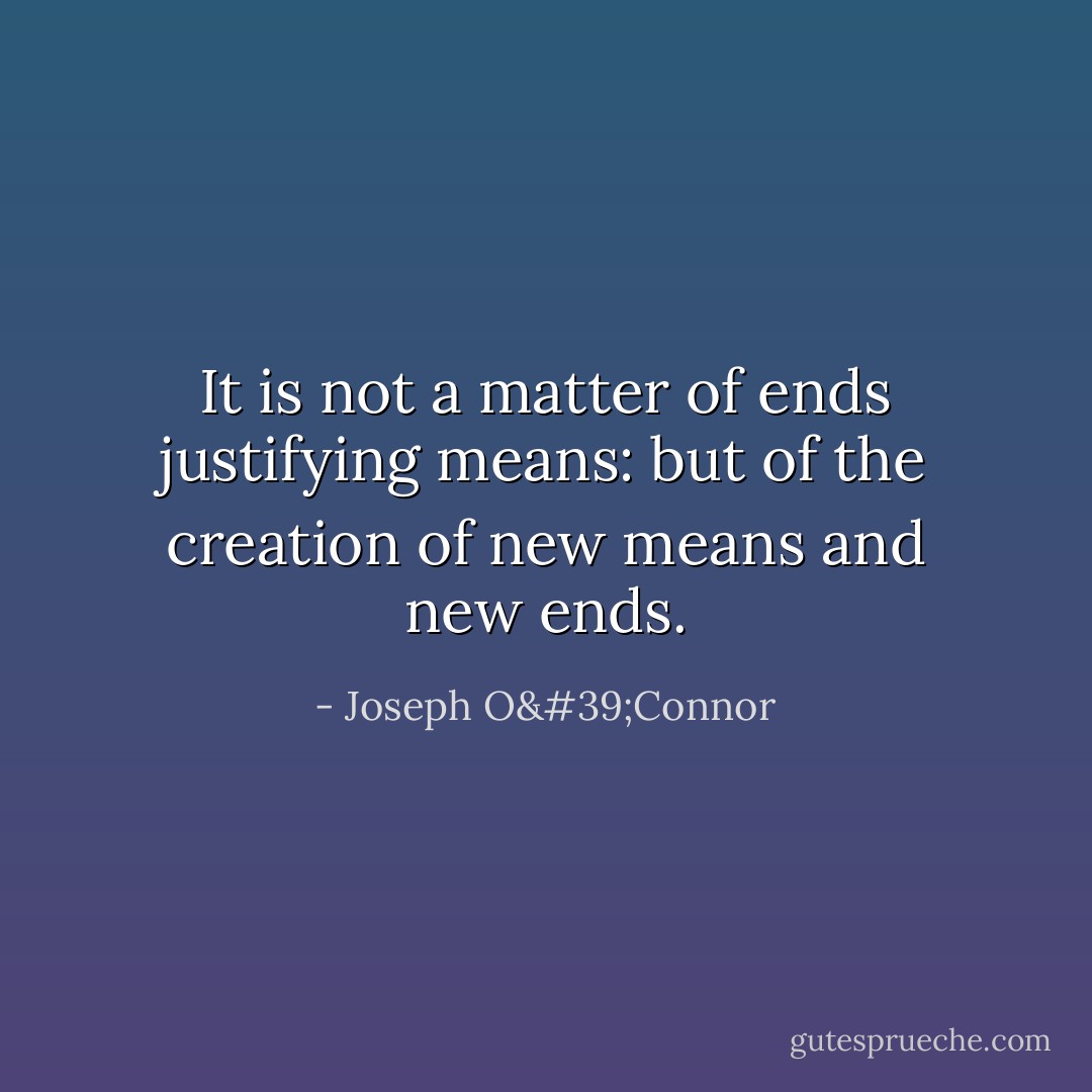 It is not a matter of ends justifying means: but of the creation of new means and new ends. - Joseph O'Connor