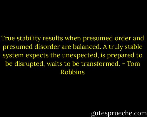 True stability results when presumed order and presumed disorder are balanced. A truly stable system expects the unexpected, is prepared to be disrupted, waits to be transformed. - Tom Robbins