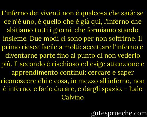 L'inferno dei viventi non è qualcosa che sarà; se ce n'è uno, è quello che è già qui, l'inferno che abitiamo tutti i giorni, che formiamo stando insieme. Due modi ci sono per non soffrirne. Il primo riesce facile a molti: accettare l'inferno e diventarne parte fino al punto di non vederlo più. Il secondo è rischioso ed esige attenzione e apprendimento continui: cercare e saper riconoscere chi e cosa, in mezzo all'inferno, non è inferno, e farlo durare, e dargli spazio. - Italo Calvino