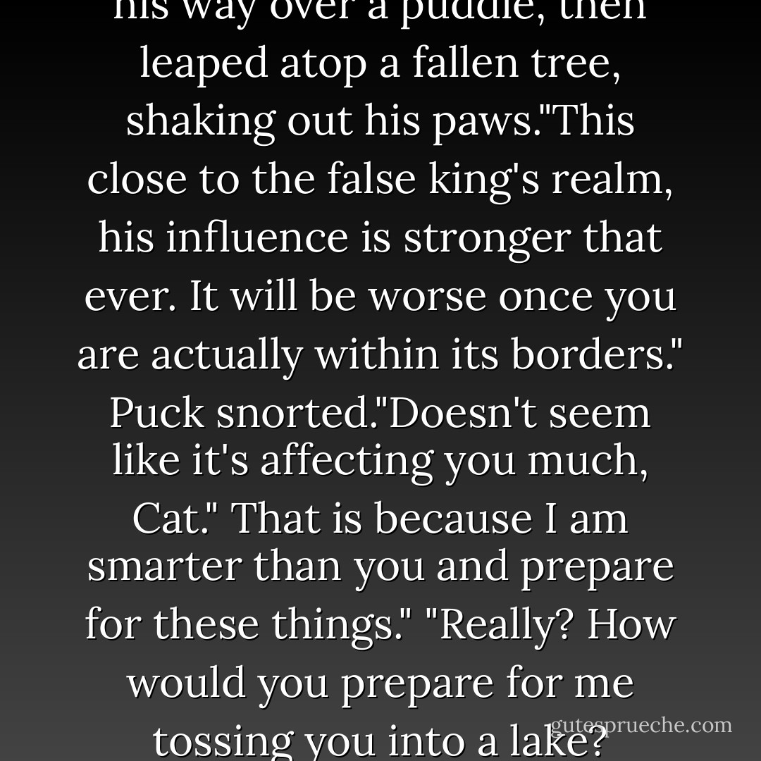 It is the iron." Grimalkin picked his way over a puddle, then leaped atop a fallen tree, shaking out his paws."This close to the false king's realm, his influence is stronger that ever. It will be worse once you are actually within its borders."<br />Puck snorted."Doesn't seem like it's affecting you much, Cat."<br />That is because I am smarter than you and prepare for these things."<br />"Really? How would you prepare for me tossing you into a lake? - Julie Kagawa