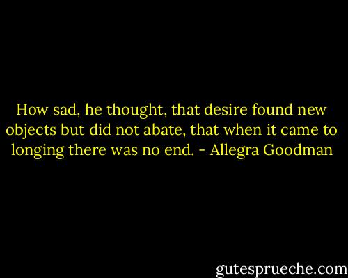 How sad, he thought, that desire found new objects but did not abate, that when it came to longing there was no end. - Allegra Goodman