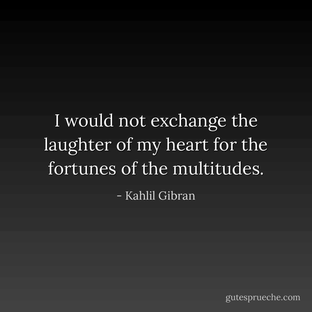 I would not exchange the laughter of my heart for the fortunes of the multitudes. - Kahlil Gibran