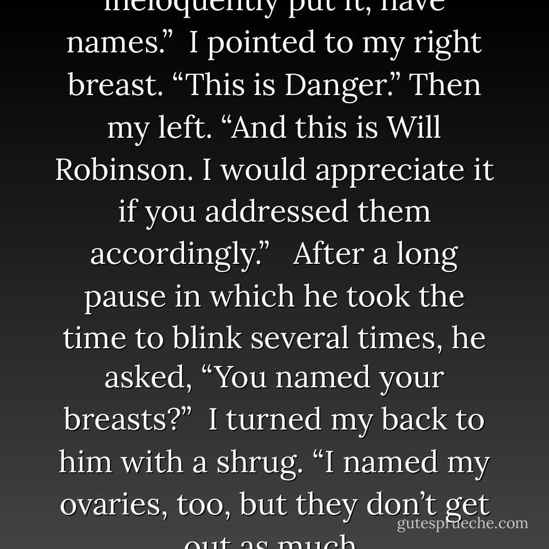 My fore-parts, as you so ineloquently put it, have names.”<br /><br />I pointed to my right breast. “This is Danger.” Then my left. “And this is Will Robinson. I would appreciate it if you addressed them accordingly.” <br /><br />After a long pause in which he took the time to blink several times, he asked, “You named your breasts?”<br /><br />I turned my back to him with a shrug. “I named my ovaries, too, but they don’t get out as much. - Darynda Jones