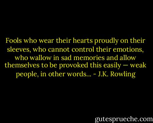 Fools who wear their hearts proudly on their sleeves, who cannot control their emotions, who wallow in sad memories and allow themselves to be provoked this easily — weak people, in other words... - J.K. Rowling