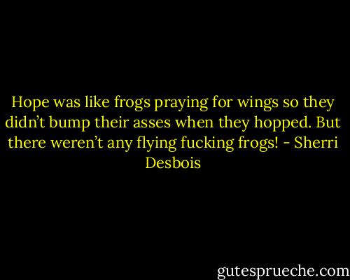 Hope was like frogs praying for wings so they didn’t bump their asses when they hopped. But there weren’t any flying fucking frogs! - Sherri Desbois