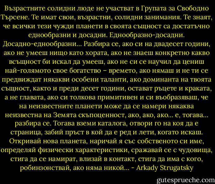 Възрастните солидни люде не участват в Групата за Свободно Търсене. Те имат свои, възрастни, солидни занимания. Те знаят, че всички тези чужди планети в своята същност са достатъчно еднообразни и досадни. Еднообразно-досадни. Досадно-еднообразни… Разбира се, ако си на двадесет години, ако не умееш нищо като хората, ако не знаеш конкретно какво всъщност би искал да умееш, ако не си се научил да цениш най-голямото свое богатство – времето, ако нямаш и не ти се предвиждат някакви особени таланти, ако доминанта на твоята същност, както и преди десет години, остават ръцете и краката, а не главата, ако си толкова примитивен и си въобразяваш, че на неизвестните планети може да се намери някаква неизвестна на Земята скъпоценност, ако, ако, ако… е, тогава… разбира се. Тогава вземи каталога, отвори го на коя да е страница, забий пръст в кой да е ред и лети, когато искаш. Откривай нова планета, наричай я със собственото си име, определяй физически характеристики, сражавай се с чудовища, стига да се намират, влизай в контакт, стига да има с кого, робинзонствай, ако няма никой… - Arkady Strugatsky