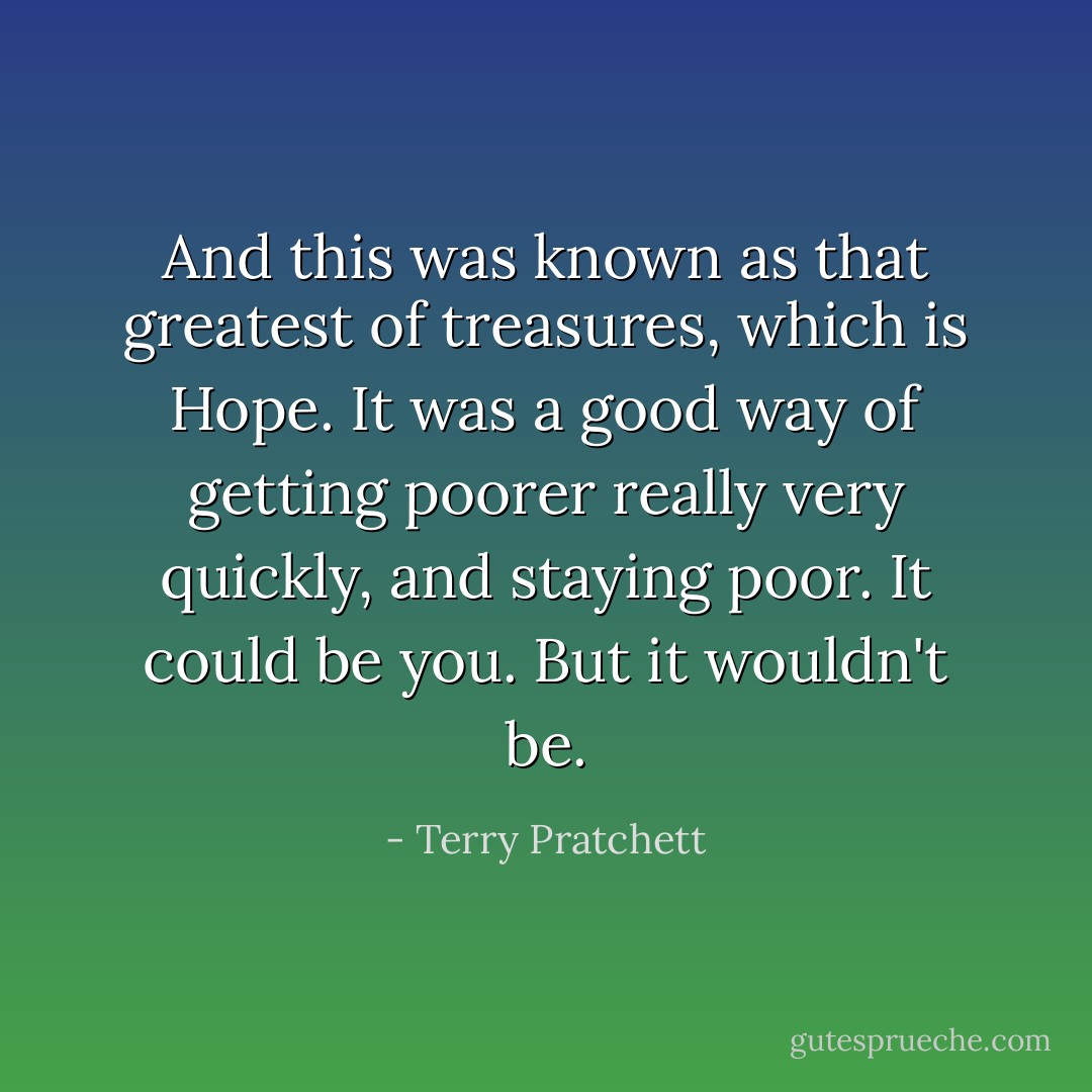 And this was known as that greatest of treasures, which is Hope. It was a good way of getting poorer really very quickly, and staying poor. It could be you. But it wouldn't be. - Terry Pratchett