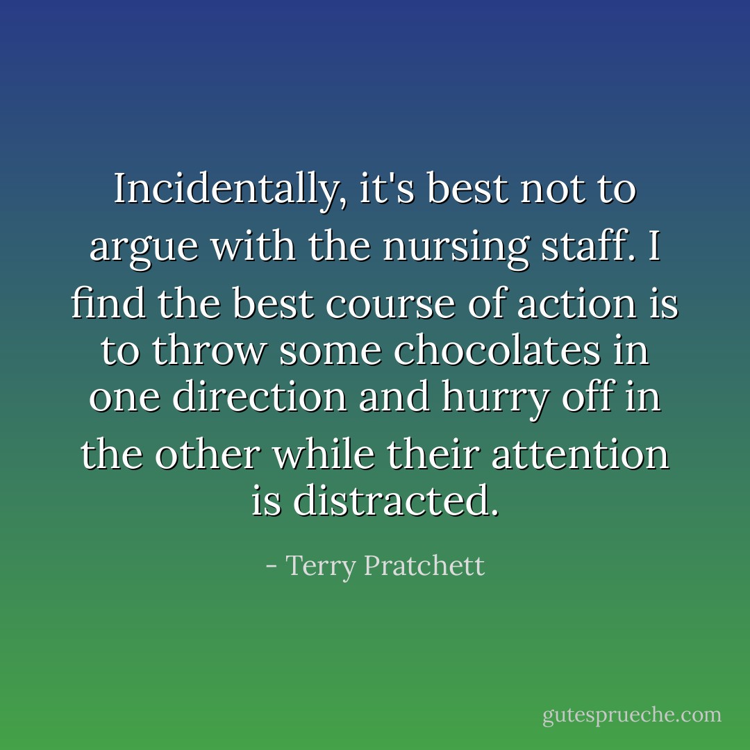 Incidentally, it's best not to argue with the nursing staff. I find the best course of action is to throw some chocolates in one direction and hurry off in the other while their attention is distracted. - Terry Pratchett