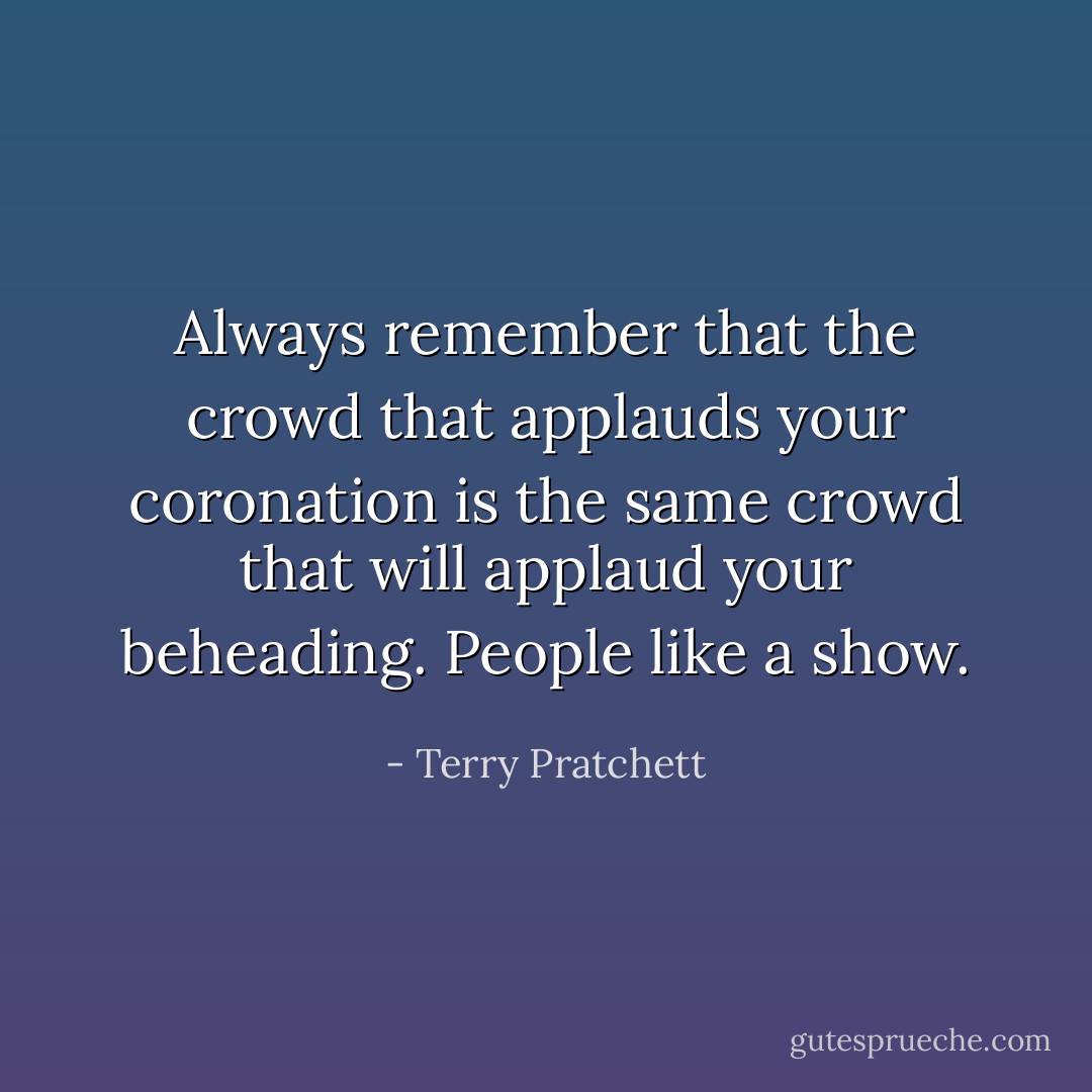 Always remember that the crowd that applauds your coronation is the same crowd that will applaud your beheading. People like a show. - Terry Pratchett