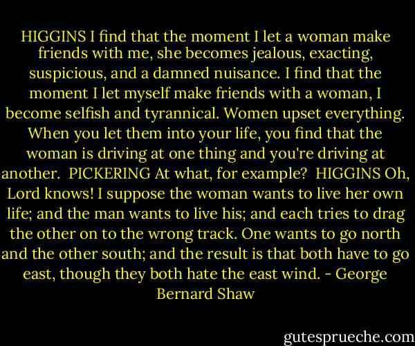 HIGGINS<br />I find that the moment I let a woman make friends with me, she becomes jealous, exacting, suspicious, and a damned nuisance. I find that the moment I let myself make friends with a woman, I become selfish and tyrannical. Women upset everything. When you let them into your life, you find that the woman is driving at one thing and you're driving at another.<br /><br />PICKERING<br />At what, for example?<br /><br />HIGGINS<br />Oh, Lord knows! I suppose the woman wants to live her own life; and the man wants to live his; and each tries to drag the other on to the wrong track. One wants to go north and the other south; and the result is that both have to go east, though they both hate the east wind. - George Bernard Shaw