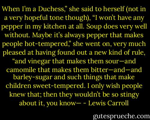 When I’m a Duchess,” she said to herself (not in a very hopeful tone though), “I won’t have any pepper in my kitchen at all. Soup does very well without. Maybe it’s always pepper that makes people hot-tempered,” she went on, very much pleased at having found out a new kind of rule, “and vinegar that makes them sour—and camomile that makes them bitter—and—and barley-sugar and such things that make children sweet-tempered. I only wish people knew that; then they wouldn’t be so stingy about it, you know— - Lewis Carroll