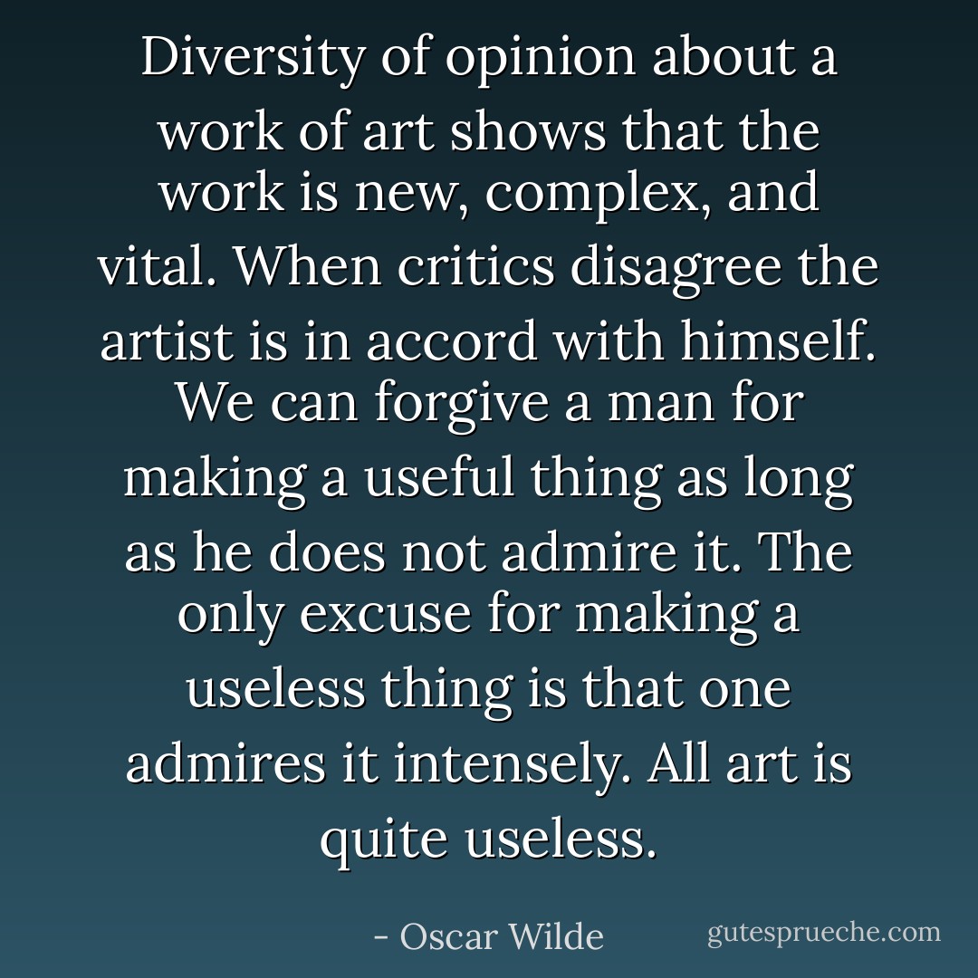 Diversity of opinion about a work of art shows that the work is new, complex, and vital.<br />When critics disagree the artist is in accord with himself.<br />We can forgive a man for making a useful thing as long as he does not admire it. The only excuse for making a useless thing is that one admires it intensely.<br />All art is quite useless. - Oscar Wilde