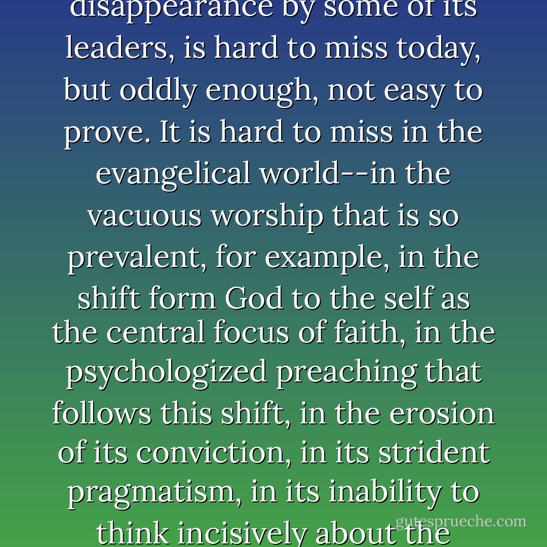 The disappearance of theology from the life of the Church, and the orchestration of that disappearance by some of its leaders, is hard to miss today, but oddly enough, not easy to prove. It is hard to miss in the evangelical world--in the vacuous worship that is so prevalent, for example, in the shift form God to the self as the central focus of faith, in the psychologized preaching that follows this shift, in the erosion of its conviction, in its strident pragmatism, in its inability to think incisively about the culture, in its reveling in the irrational. - David F. Wells