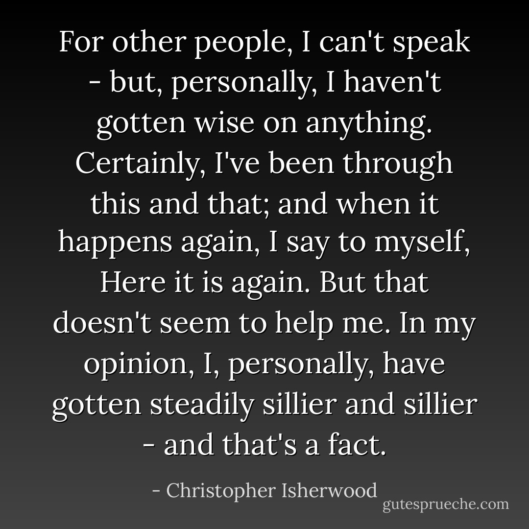 For other people, I can't speak - but, personally, I haven't gotten wise on anything. Certainly, I've been through this and that; and when it happens again, I say to myself, Here it is again. But that doesn't seem to help me. In my opinion, I, personally, have gotten steadily sillier and sillier - and that's a fact. - Christopher Isherwood