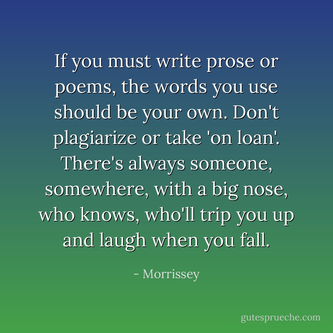 If you must write prose or poems, the words you use should be your own. Don't plagiarize or take 'on loan'. There's always someone, somewhere, with a big nose, who knows, who'll trip you up and laugh when you fall. - Morrissey