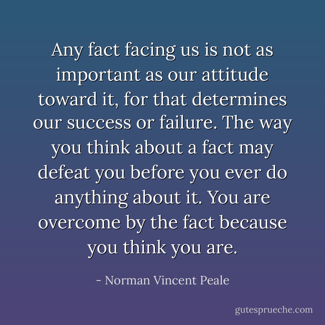 Any fact facing us is not as important as our attitude toward it, for that determines our success or failure. The way you think about a fact may defeat you before you ever do anything about it. You are overcome by the fact because you think you are. - Norman Vincent Peale