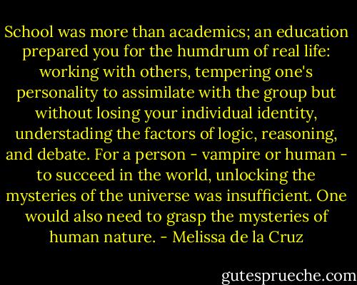 School was more than academics; an education prepared you for the humdrum of real life: working with others, tempering one's personality to assimilate with the group but without losing your individual identity, understading the factors of logic, reasoning, and debate. For a person - vampire or human - to succeed in the world, unlocking the mysteries of the universe was insufficient. One would also need to grasp the mysteries of human nature. - Melissa de la Cruz